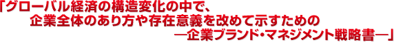 「グローバル経済の構造変化の中で、企業全体のあり方や存在意義を改めて示すための―企業ブランド・マネジメント戦略書―」